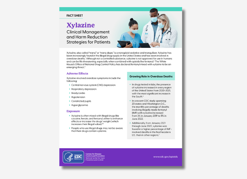 FACT SHEET Xylazine Clinical Management and Harm Reduction Strategies for Patients Xylazine, also called “tranq” or “tranq dope,” is a nonopioid sedative and tranquilizer. Xylazine has been increasingly found in the illegal drug supply in the United States and has been involved in overdose deaths.1 Although not a controlled substance, xylazine is not approved for use in humans and can be life threatening, especially when combined with opioids like fentanyl.2 The White House’s Office of National Drug Control Policy has declared fentanyl mixed with xylazine to be an emerging threat.3 Adverse Effects Xylazine-involved overdose symptoms include the following: • Central nervous system (CNS) depression • Respiratory depression • Bradycardia • Hypotension • Constricted pupils • Hyperglycemia Exposure • Xylazine is often mixed with illegal drugs like cocaine, heroin, and fentanyl, either to enhance effects or increase the drugs’ weight (which increases their illegal value).4,5 • People who use illegal drugs may not be aware that their drugs contain xylazine. Growing Role in Overdose Deaths • In drugs tested in labs, the presence of xylazine increased in every region of the United States from 2020-2021, with the most significant increase in the South.6 • In a recent CDC study spanning 20 states and Washington D.C., the monthly percentage of deaths involving illegally made fentanyl (IMF) with xylazine increased from 3% in January 2019 to 11% in June 2022. • Additionally, from January 2021 through June 2022, xylazine was found in a higher percentage of IMFinvolved deaths in the Northeastern U.S. than in other regions.7 Centers for Disease Control and Prevention National Center for Injury Prevention and Control www.cdc.gov/opioids