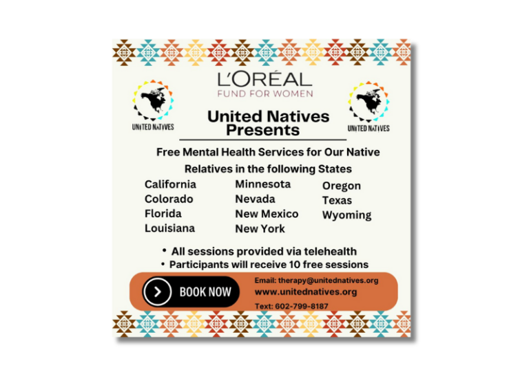 United Natives, in partnership with L’Oréal USA, is offering free mental health services to Native relatives across selected states. Our mission is to provide culturally competent and compassionate care to support the well-being of our communities. Through our program, participants will receive: Two comprehensive mental health assessments Ten free counseling sessions with a professionally licensed therapist in their state All services are offered via telehealth, ensuring accessibility and convenience for those who need support. Currently, we are licensed to provide these services in the following states: California Colorado Florida Louisiana Minnesota Nevada New Mexico New York Oregon Texas Wyoming If you or someone you know could benefit from our services, please reach out to us at therapy@unitednatives.org or 602-799-8187. Our goal is to foster healing, resilience, and empowerment in Native communities by breaking down barriers to mental health care.