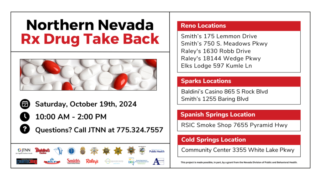 Northern Nevada Rx Drug Take Back About Rx Drug Take Back Proper disposal of medications protects teens, children, pets & the environment. Visit a participating location to properly dispose of unused or expired prescription medications, prescription liquids, pet medications, and over-the-counter pills. Saturday, October 19th, 2024 10:00 AM - 2:00 PM Call JTNN at 775.324.7557 This project is made possible, in part, by a grant from the Nevada Division of Public and Behavioral Health. Sharps Disposal Locations Smith’s 175 Lemmon Drive Smith’s 750 S. Meadows Pkwy Raley's 1630 Robb Drive Raley's 18144 Wedge Pkwy Elks Lodge 597 Kumle Ln Reno Locations Baldini’s Casino 865 S Rock Blvd Smith’s 1255 Baring Blvd Spanish Springs Location RSIC Smoke Shop 7655 Pyramid Hwy Sparks Locations Cold Springs Location Cold Springs Community Center 3355 White Lake Pkwy Northern Nevada HOPES - Change Point & Washoe County Sheriff’s Office Scan the QR Code or Visit jtnn.org to Learn More! Norte de Nevada Devolucion de medicamentos recetados Este proyecto es posible, en parte, gracias a una subversión de la división de salud pública y conductual de Nevada. Acerca de la devolución de medicamentos recetados La eliminación adecuada de los medicamentos protege a los adolescentes, los niños, las mascotas y el medio ambiente. Visite una ubicación participante para desechar adecuadamente los medicamentos recetados, los líquidos recetados, los medicamentos para mascotas, las pastillas sin receta, y medicamentos no utilizados o vencidos. HOPES of Northern Nevada - Punto de Cambio Oficina del Alguacil del Condado de Washoe (Washoe County’s Sheriff’s Office) Escanee el código o visite jtnn.org para más información Ubicaciones de eliminación de objetos punzantes Smith’s 175 Lemmon Drive Smith’s 750 S. Meadows Pkwy Raley's 1630 Robb Drive Raley's 18144 Wedge Pkwy Elks Lodge 597 Kumle Ln Ubicaciones de Reno Baldini’s Casino 865 S Rock Blvd Smith’s 1255 Baring Blvd Ubicación de Spanish Springs RSIC Smoke Shop 7655 Pyramid Hwy Ubicaciones de Sparks Ubicación de Cold Springs Cold Springs Community Center 3355 White Lake Pkwy Sabado 19 de Octubre de 2024 10:00 AM - 2:00 PM Llame a JTNN al 775.324.7557