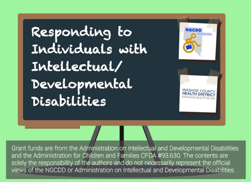 Responding to Individuals with Intellectual/Developmental Disabilities (I/DD) This publication is supported by the Nevada Governor’s Council on Developmental Disabilities through grant funds from the Administration on Intellectual and Developmental Disabilities, Administration for Children and Families CFDA # 93.630. The contents are solely the responsibility of the authors and do not necessarily represent the official views of the NGCDD or Administration on Intellectual and Developmental Disabilities.