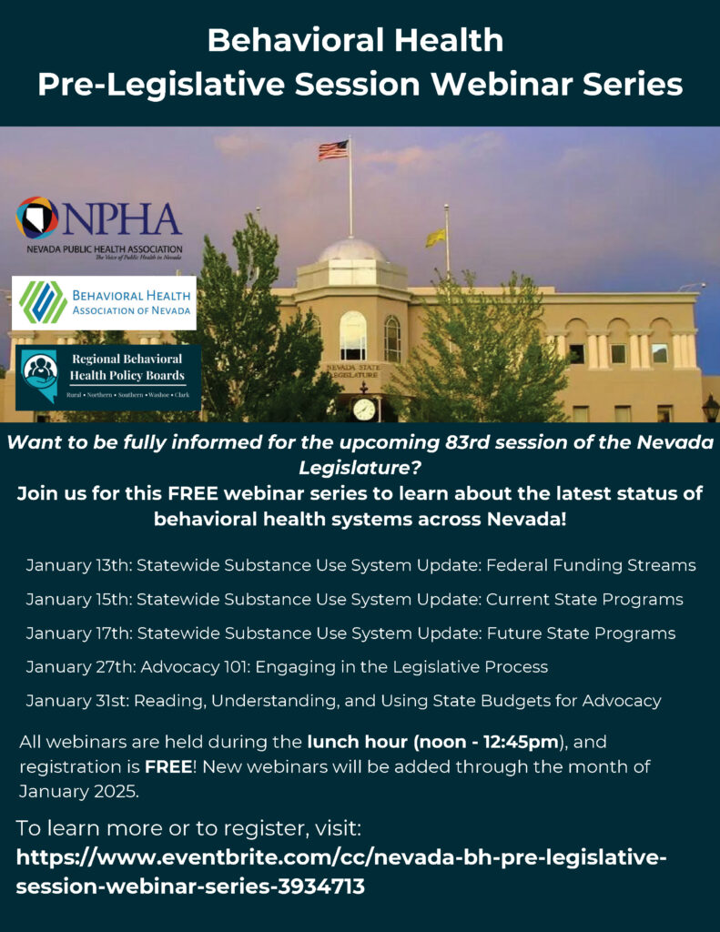 The flyer announces the "Behavioral Health Pre-Legislative Session Webinar Series," hosted by the Nevada Public Health Association, the Behavioral Health Association of Nevada, and the Regional Behavioral Health Policy Boards. The flyer features an image of the Nevada State Legislature building with an American flag, surrounded by greenery, under a partly cloudy sky. The webinars are free, held during the lunch hour (12:00 PM to 12:45 PM), and new sessions will be added throughout January 2025. Topics and dates include: January 13th: Statewide Substance Use System Update: Federal Funding Streams January 15th: Statewide Substance Use System Update: Current State Programs January 17th: Statewide Substance Use System Update: Future State Programs January 27th: Advocacy 101: Engaging in the Legislative Process January 31st: Reading, Understanding, and Using State Budgets for Advocacy The flyer invites readers to learn about the latest updates on Nevada’s behavioral health systems and encourages registration through the provided Eventbrite link: https://www.eventbrite.com/cc/nevada-bh-pre-legislative-session-webinar-series-3934713.