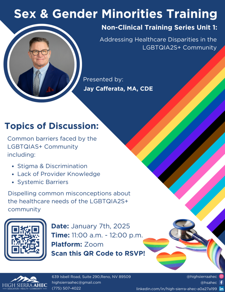 A flyer titled "Sex & Gender Minorities Training: Non-Clinical Training Series Unit 1 - Addressing Healthcare Disparities in the LGBTQIA2S+ Community." The flyer includes a photo of the presenter, Jay Cafferata, MA, CDE, dressed in a suit and tie with glasses, set inside a circular frame.

Topics of Discussion:

Common barriers faced by the LGBTQIA2S+ community, including:
Stigma & Discrimination
Lack of Provider Knowledge
Systemic Barriers
Dispelling common misconceptions about the healthcare needs of the LGBTQIA2S+ community.
Event Details:

Date: January 7th, 2025
Time: 11:00 a.m. - 12:00 p.m.
Platform: Zoom
A QR code is provided for RSVPs.
The flyer features a background with the Progress Pride flag design on the right side, colorful rainbow-themed hearts, and a stethoscope illustration. The bottom includes the High Sierra AHEC logo and contact information:

Address: 639 Isbell Road, Suite 290, Reno, NV 89509
Email: highsierrhaec@gmail.com
Phone: (775) 507-4022
Social media handles and LinkedIn profile link are included.