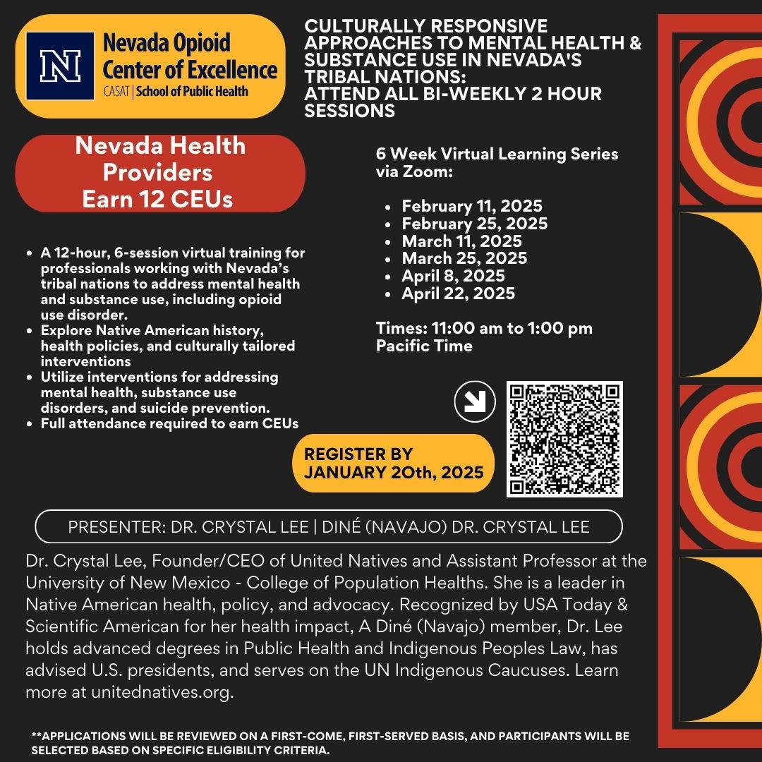 Flyer for the Nevada Opioid Center of Excellence (NOCE) training titled "Culturally Responsive Approaches to Mental Health & Substance Use in Nevada’s Tribal Nations." Header: NOCE logo with "CASAT | School of Public Health." Title: "Culturally Responsive Approaches to Mental Health & Substance Use in Nevada’s Tribal Nations: Attend All Bi-Weekly 2-Hour Sessions." Details: Training for Nevada health providers (12 CEUs available). A 12-hour, 6-session virtual series focused on mental health and substance use, including opioid use disorder. Topics: Native American history, health policies, culturally tailored interventions, mental health, substance use disorders, and suicide prevention. Full attendance required to earn CEUs. Dates and Times: Bi-weekly sessions on: February 11, February 25, March 11, March 25, April 8, and April 22, 2025. Time: 11:00 AM – 1:00 PM Pacific Time. Registration: Deadline: January 20, 2025. QR code for registration. Presenter: Dr. Crystal Lee, Diné (Navajo), Founder/CEO of United Natives and Assistant Professor at the University of New Mexico - College of Population Health. Expert in Native American health, policy, and advocacy with recognition from USA Today and Scientific American. Advanced degrees in Public Health and Indigenous Peoples Law. Advisor to U.S. presidents and a member of the UN Indigenous Caucuses. Footer: Note: Applications reviewed on a first-come, first-served basis and selected based on eligibility criteria. Learn more at unitednatives.org.