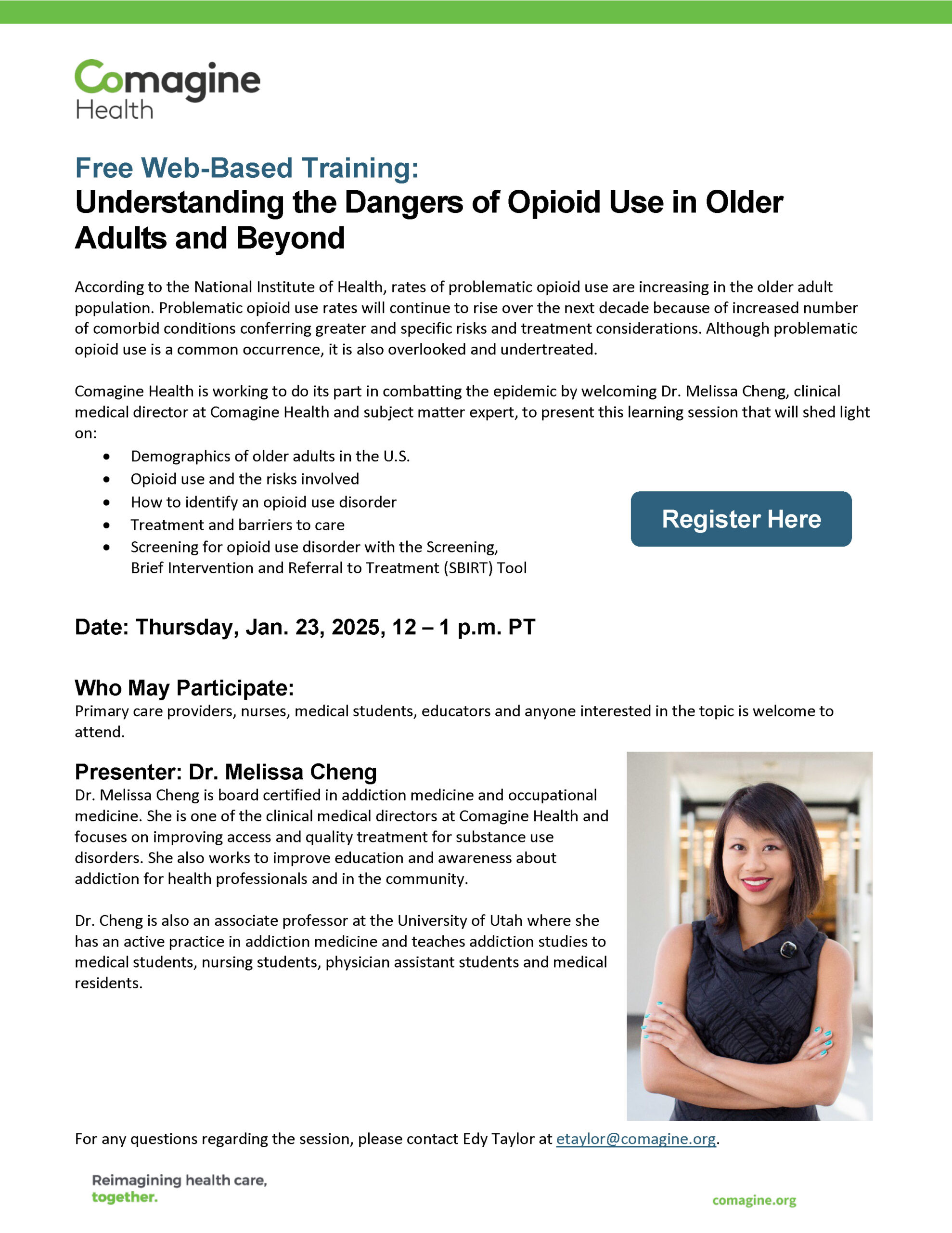 Free Web-Based Training: Understanding the Dangers of Opioid Use in Older Adults and Beyond According to the National Institute of Health, rates of problematic opioid use are increasing in the older adult population. Problematic opioid use rates will continue to rise over the next decade because of increased number of comorbid conditions conferring greater and specific risks and treatment considerations. Although problematic opioid use is a common occurrence, it is also overlooked and undertreated. Comagine Health is working to do its part in combatting the epidemic by welcoming Dr. Melissa Cheng, clinical medical director at Comagine Health and subject matter expert, to present this learning session that will shed light on: • Demographics of older adults in the U.S. • Opioid use and the risks involved • How to identify an opioid use disorder • Treatment and barriers to care • Screening for opioid use disorder with the Screening, Brief Intervention and Referral to Treatment (SBIRT) Tool Date: Thursday, Jan. 23, 2025, 12 – 1 p.m. PT Who May Participate: Primary care providers, nurses, medical students, educators and anyone interested in the topic is welcome to attend. Presenter: Dr. Melissa Cheng Dr. Melissa Cheng is board certified in addiction medicine and occupational medicine. She is one of the clinical medical directors at Comagine Health and focuses on improving access and quality treatment for substance use disorders. She also works to improve education and awareness about addiction for health professionals and in the community. Dr. Cheng is also an associate professor at the University of Utah where she has an active practice in addiction medicine and teaches addiction studies to medical students, nursing students, physician assistant students and medical residents. For any questions regarding the session, please contact Edy Taylor at etaylor@comagine.org.