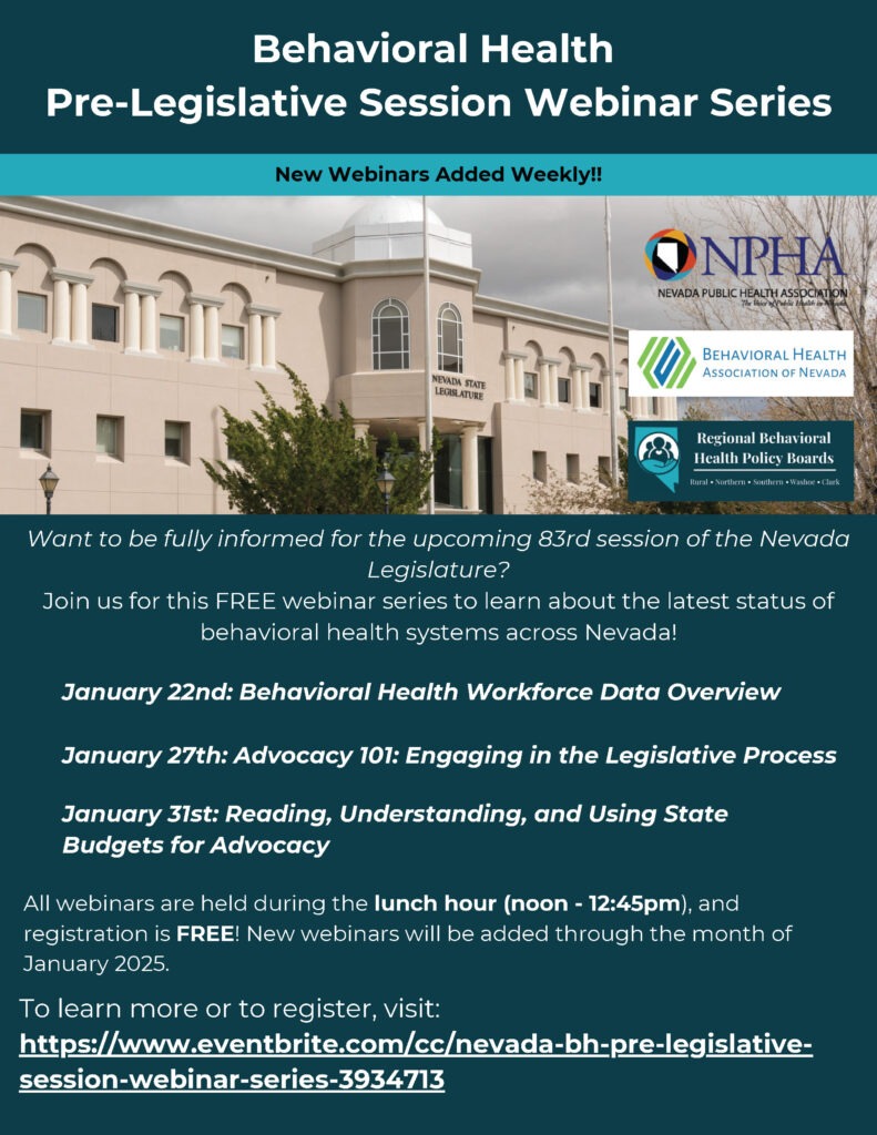 Behavioral Health Pre-Legislative Session Webinar Series flyer. The flyer has a teal background with a photo of the Nevada State Legislature building. Logos for the Nevada Public Health Association (NPHA), Behavioral Health Association of Nevada, and Regional Behavioral Health Policy Boards are displayed. Text reads: 'Behavioral Health Pre-Legislative Session Webinar Series New Webinars Added Weekly!! Want to be fully informed for the upcoming 83rd session of the Nevada Legislature? Join us for this FREE webinar series to learn about the latest status of behavioral health systems across Nevada! January 22nd: Behavioral Health Workforce Data Overview January 27th: Advocacy 101: Engaging in the Legislative Process January 31st: Reading, Understanding, and Using State Budgets for Advocacy All webinars are held during the lunch hour (noon - 12:45 pm), and registration is FREE! New webinars will be added through the month of January 2025. To learn more or to register, visit: https://www.eventbrite.com/cc/nevada-bh-pre-legislative-session-webinar-series-3934713.'