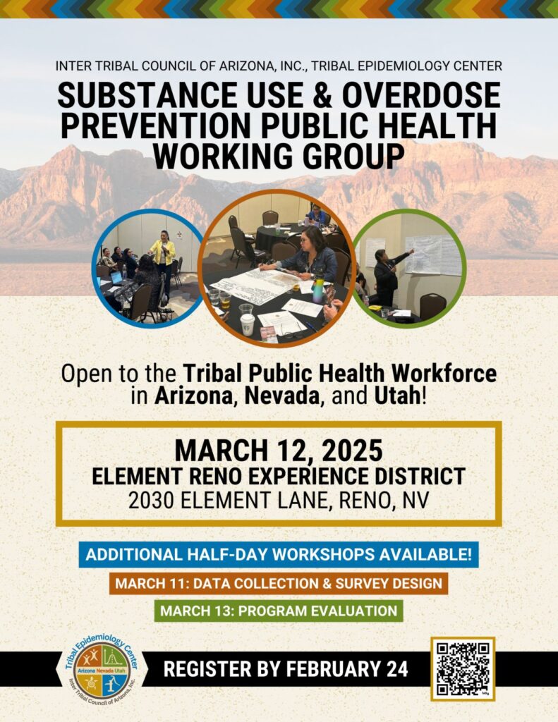 "Flyer for the Substance Use & Overdose Prevention Public Health Working Group, hosted by the Inter Tribal Council of Arizona, Inc., Tribal Epidemiology Center. The event is open to the Tribal Public Health Workforce in Arizona, Nevada, and Utah. The main event takes place on March 12, 2025, at the Element Reno Experience District, 2030 Element Lane, Reno, NV. Additional half-day workshops are available on March 11 (Data Collection & Survey Design) and March 13 (Program Evaluation). A registration deadline is set for February 24. The flyer includes a colorful tribal-themed design, images of people participating in public health discussions, and a QR code for registration."