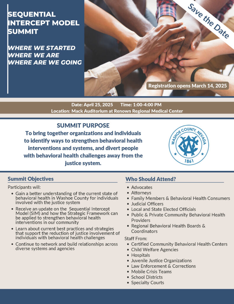The document is a "Save the Date" notice for the Sequential Intercept Model (SIM) Summit, which is focused on strengthening behavioral health interventions and diverting individuals with behavioral health challenges away from the justice system. Event Details: Date: April 25, 2025 Time: 1:00 - 4:00 PM Location: Mack Auditorium at Renown Regional Medical Center Registration Opens: March 14, 2025 Summit Purpose: To bring together organizations and individuals to explore ways to strengthen behavioral health interventions and systems. Summit Objectives: Participants will: Gain insights into the current behavioral health landscape in Washoe County for justice-involved individuals. Receive an update on the Sequential Intercept Model (SIM) and how the Strategic Framework can enhance interventions. Learn about best practices for reducing justice involvement for individuals with behavioral health challenges. Network and build relationships across different systems and agencies. Who Should Attend? Advocates, attorneys, family members, behavioral health consumers Judicial officers, local & state elected officials Community behavioral health providers (public & private) Regional Behavioral Health Boards & Coordinators Staff from: Certified Community Behavioral Health Centers Child Welfare Agencies Hospitals Juvenile Justice Organizations Law Enforcement & Corrections Mobile Crisis Teams School Districts Specialty Courts The summit will address where we started, where we are, and where we are going regarding behavioral health and justice system interactions. 
