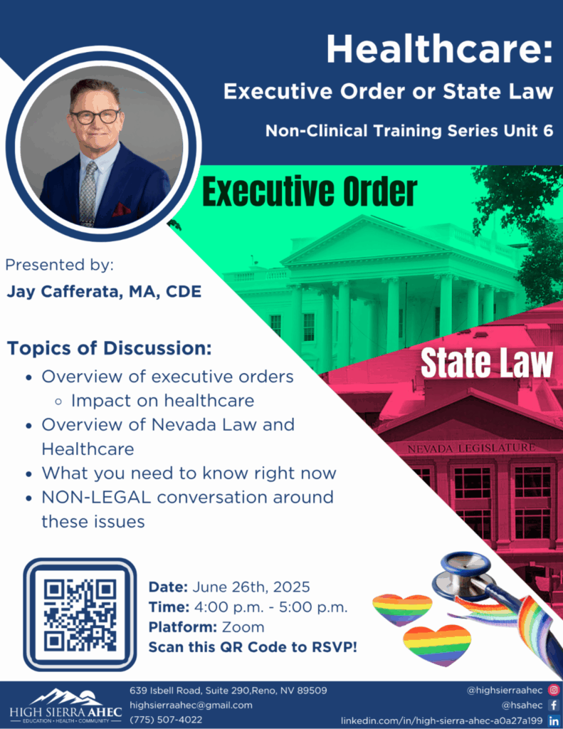 High Sierra AHEC is excited to announce our upcoming webinar opportunity with Jay Cafferata on Thursday, June 26th, "Healthcare: Executive Order or State Law." During this webinar Jay will discuss executive orders and state law as they impact healthcare. This webinar is designed for: Healthcare providers (physicians, nurses, social workers, etc.) working in rural and frontier settings Healthcare administrators and policymakers Community health workers and other frontline staff Students in healthcare-related fields Anyone interested in improving health equity in rural and frontier communities Please use the QR code above or click the link below to register for the training on June 26th, 2025 from 4 pm to 5 pm. Please email info@nvculturalcompetency.com or jay@highsierraahec.org for any questions or for more information. https://docs.google.com/forms/d/e/1FAIpQLSeUv40vyzhNWqALCXPmQK8vGMZ6RElCmi0RxSoS5lwBYGkemA/viewformhttps://docs.google.com/forms/d/e/1FAIpQLSeUv40vyzhNWqALCXPmQK8vGMZ6RElCmi0RxSoS5lwBYGkemA/viewform