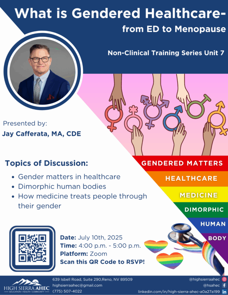 Flyer titled "What is Gendered Healthcare — from ED to Menopause" for Non-Clinical Training Series Unit 7. A photo of presenter Jay Cafferata, MA, CDE, is shown. Topics of discussion listed are: Gender matters in healthcare Dimorphic human bodies How medicine treats people through their gender Event details: Date: July 10th, 2025 Time: 4:00 p.m. – 5:00 p.m. Platform: Zoom RSVP via QR code Bottom of flyer includes rainbow heart graphics, a stethoscope with a rainbow ribbon, and vertical rainbow-colored text bands reading: Gendered Matters, Healthcare, Medicine, Dimorphic, Human, Body. Hosted by High Sierra AHEC. Contact details: 639 Isbell Road, Suite 290, Reno, NV 89509. Email: highsierrrahec@gmail.com. Phone: (775) 507-4022. Social media handles: @highsierraahec on Instagram and Facebook, and LinkedIn link provided.