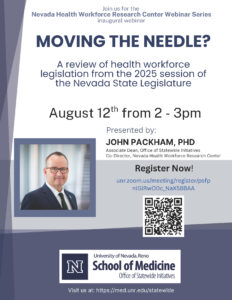 JOHN PACKHAM, PHD
Associate Dean, Office of Statewide Initiatives
Co-Director, Nevada Health Workforce Research Center
August 12th from 2 - 3pm
MOVING THE NEEDLE?
Join us for the
Nevada Health Workforce Research Center Webinar Series
inaugural webinar
Visit us at: https://med.unr.edu/statewide
A review of health workforce
legislation from the 2025 session of
the Nevada State Legislature
Presented by:
Register Now!
unr.zoom.us/meeting/register/psfp
nlGlRwO0c_NaX58BAA