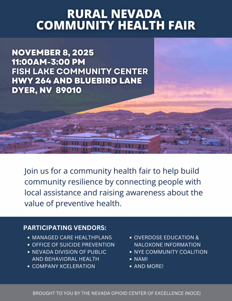 Rural nevada community health fair Join us for a community health fair to help build community resilience by connecting people with local assistance and raising awareness about the value of preventive health. Overdose education & Naloxone information Nye Community Coalition Nami AND MORE! Participating vendors: Managed Care healthplans Office of Suicide Prevention Nevada Division of Public and Behavioral Health Company Xceleration November 8, 2024 11:00AM-3:00 PM FIsh Lake Community Center Hwy 264 and Bluebird Lane Dyer, NV 89010 Brought to you by the Nevada Opioid Center of Excellence (NOCE)