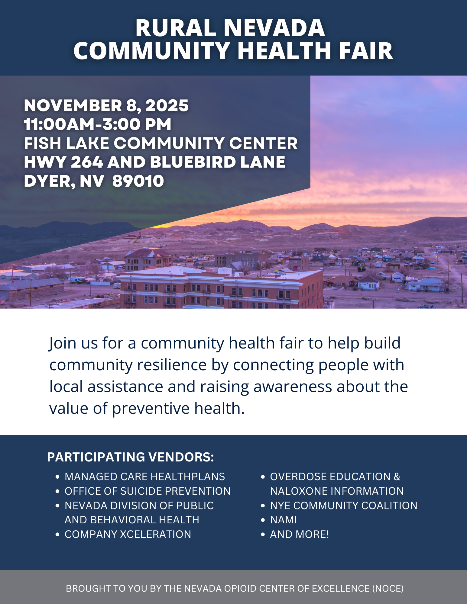 Rural nevada community health fair Join us for a community health fair to help build community resilience by connecting people with local assistance and raising awareness about the value of preventive health. Overdose education & Naloxone information Nye Community Coalition Nami AND MORE! Participating vendors: Managed Care healthplans Office of Suicide Prevention Nevada Division of Public and Behavioral Health Company Xceleration November 8, 2024 11:00AM-3:00 PM FIsh Lake Community Center Hwy 264 and Bluebird Lane Dyer, NV 89010 Brought to you by the Nevada Opioid Center of Excellence (NOCE)