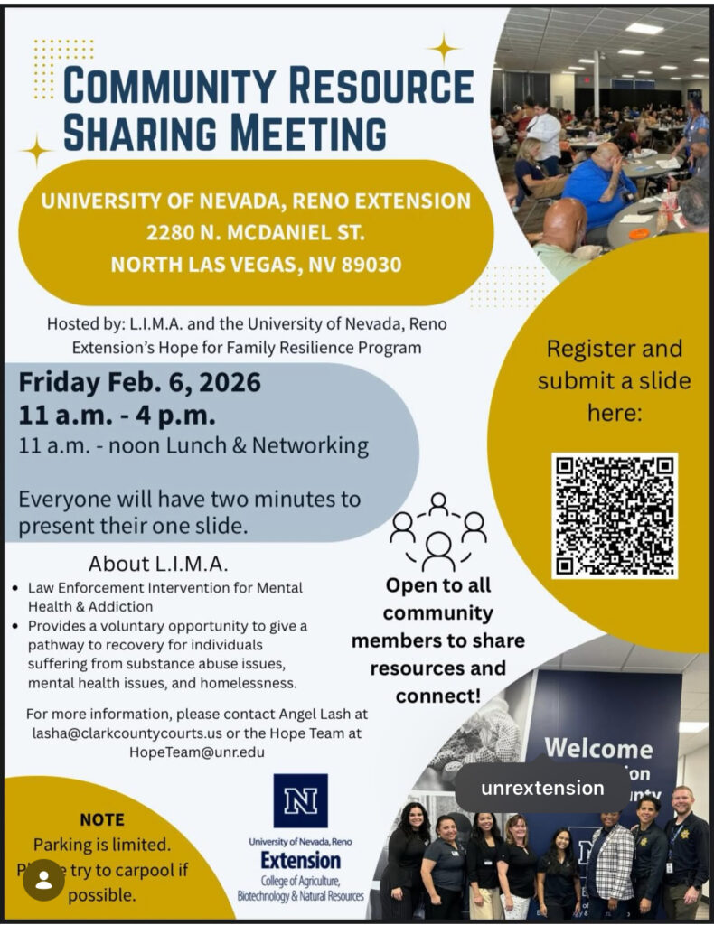COMMUNITY RESOURCE
SHARING MEETING

UNIVERSITY OF NEVADA, RENO EXTENSION
2280 N. MCDANIEL ST.
NORTH LAS VEGAS, NV 89030

Hosted by: L.I.M.A. and the University of Nevada, Reno Extension’s Hope for Family Resilience Program

Friday Feb. 6, 2026
11 a.m. – 4 p.m.
11 a.m. – noon Lunch & Networking

Everyone will have two minutes to present their one slide.

About L.I.M.A.
• Law Enforcement Intervention for Mental Health & Addiction
• Provides a voluntary opportunity to give a pathway to recovery for individuals suffering from substance abuse issues, mental health issues, and homelessness.

For more information, please contact Angel Lash at
lasha@clarkcountycourts.us
 or the Hope Team at
HopeTeam@unr.edu

Open to all community members to share resources and connect!

Register and submit a slide here:

NOTE
Parking is limited.
Please try to carpool if possible.

University of Nevada, Reno
Extension
College of Agriculture,
Biotechnology & Natural Resources