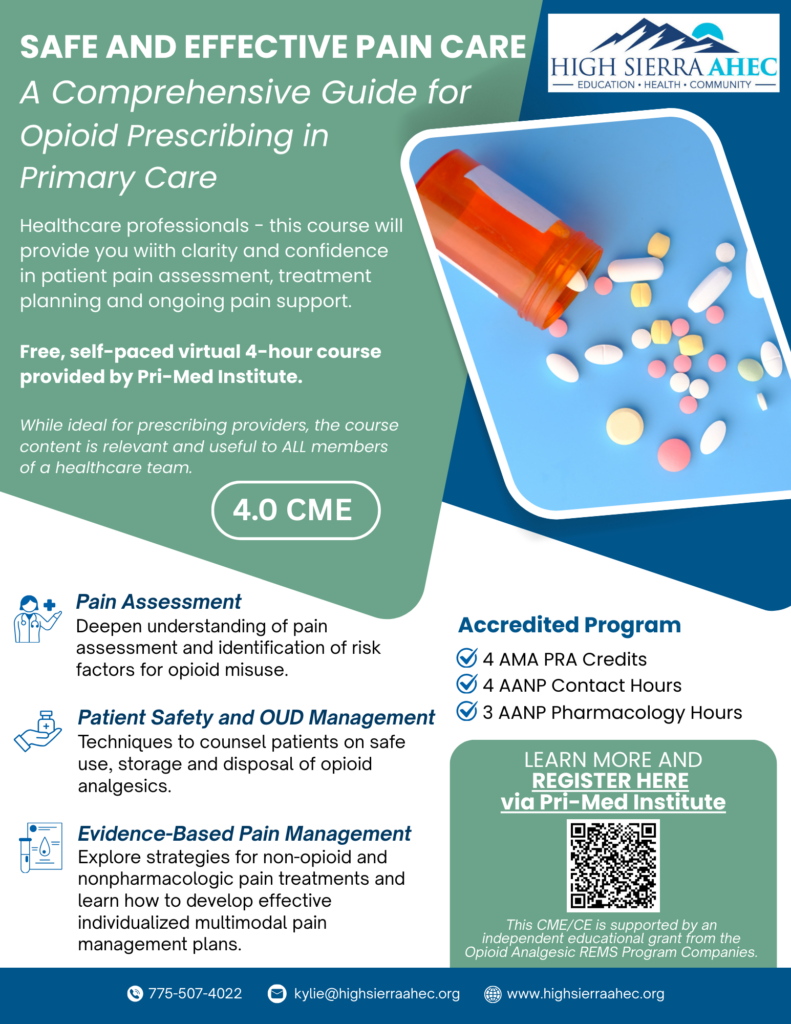 SAFE AND EFFECTIVE PAIN CARE
A Comprehensive Guide for
Opioid Prescribing in
Primary Care

Healthcare professionals – this course will provide you with clarity and confidence in patient pain assessment, treatment planning and ongoing pain support.

Free, self-paced virtual 4-hour course provided by Pri-Med Institute.

While ideal for prescribing providers, the course content is relevant and useful to ALL members of a healthcare team.

4.0 CME

Pain Assessment
Deepen understanding of pain assessment and identification of risk factors for opioid misuse.

Patient Safety and OUD Management
Techniques to counsel patients on safe use, storage and disposal of opioid analgesics.

Evidence-Based Pain Management
Explore strategies for non-opioid and nonpharmacologic pain treatments and learn how to develop effective individualized multimodal pain management plans.

Accredited Program
4 AMA PRA Credits
4 AANP Contact Hours
3 AANP Pharmacology Hours

LEARN MORE AND
REGISTER HERE
via Pri-Med Institute

This CME/CE is supported by an independent educational grant from the Opioid Analgesic REMS Program Companies.

HIGH SIERRA AHEC
EDUCATION • HEALTH • COMMUNITY

775-507-4022
kylie@highsierraahec.org

www.highsierraahec.org