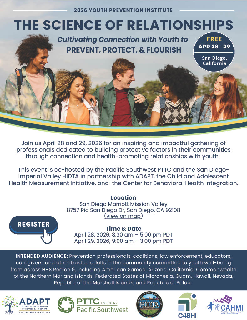 Promotional flyer with the heading “2026 Youth Prevention Institute.” Main title reads: “THE SCIENCE OF RELATIONSHIPS.” Subtitle: “Cultivating Connection with Youth to PREVENT, PROTECT, & FLOURISH.” A circular badge on the right states: “FREE APR 28–29 San Diego, California.” Below the title is a photo of five diverse young adults outdoors smiling and walking together with arms around each other. Body text reads: “Join us April 28 and 29, 2026 for an inspiring and impactful gathering of professionals dedicated to building protective factors in their communities through connection and health-promoting relationships with youth. This event is co-hosted by the Pacific Southwest PTTC and the San Diego–Imperial Valley HIDTA in partnership with ADAPT, the Child and Adolescent Health Measurement Initiative, and the Center for Behavioral Health Integration.” Location section: “San Diego Marriott Mission Valley 8757 Rio San Diego Dr, San Diego, CA 92108 (view on map)” Time & Date section: “April 28, 2026, 8:30 am – 5:00 pm PDT April 29, 2026, 9:00 am – 3:00 pm PDT” A button reads: “REGISTER.” Intended Audience section reads: “INTENDED AUDIENCE: Prevention professionals, coalitions, law enforcement, educators, caregivers, and other trusted adults in the community committed to youth well-being from across HHS Region 9, including American Samoa, Arizona, California, Commonwealth of the Northern Mariana Islands, Federated States of Micronesia, Guam, Hawaii, Nevada, Republic of the Marshall Islands, and Republic of Palau.” Logos at the bottom include: ADAPT (A Division for Advancing Prevention & Treatment), PTTC HHS Region 9 Pacific Southwest, San Diego–Imperial Valley HIDTA, C4BHI (Center for Behavioral Health Integration), and CAHMI (Child and Adolescent Health Measurement Initiative).
