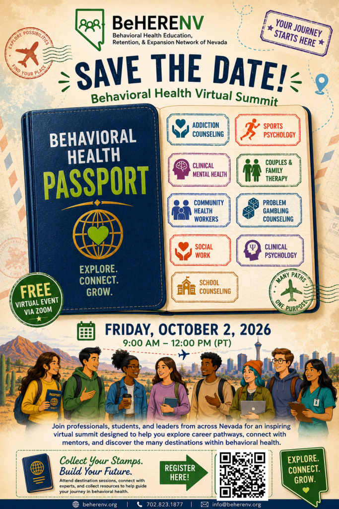 Flyer for "BeHERENV Behavioral Health Virtual Summit," a free virtual event via Zoom on Friday, October 2, 2026, from 9:00 AM to 12:00 PM (PT).
The central image features an open "Behavioral Health Passport" highlighting career fields: Addiction Counseling, Sports Psychology, Clinical Mental Health, Couples & Family Therapy, Community Health Workers, Problem Gambling Counseling, Social Work, Clinical Psychology, and School Counseling.
Below, an illustration of students and professionals stands in front of a Nevada landscape.
Event Description: "Join professionals, students, and leaders from across Nevada for an inspiring virtual summit designed to help you explore career pathways, connect with mentors, and discover the many destinations within behavioral health."
Call to Action: "Collect Your Stamps. Build Your Future." Includes a QR code pointing to registration.
Contact Info: beherenv.org | 702.823.1877 | info@beherenv.org